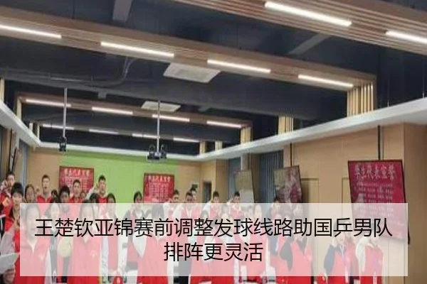 王楚钦亚锦赛前调整发球线路助国乒男队排阵更灵活