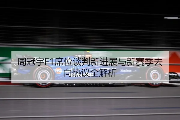 周冠宇F1席位谈判新进展与新赛季去向热议全解析