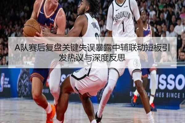 A队赛后复盘关键失误暴露中辅联动短板引发热议与深度反思